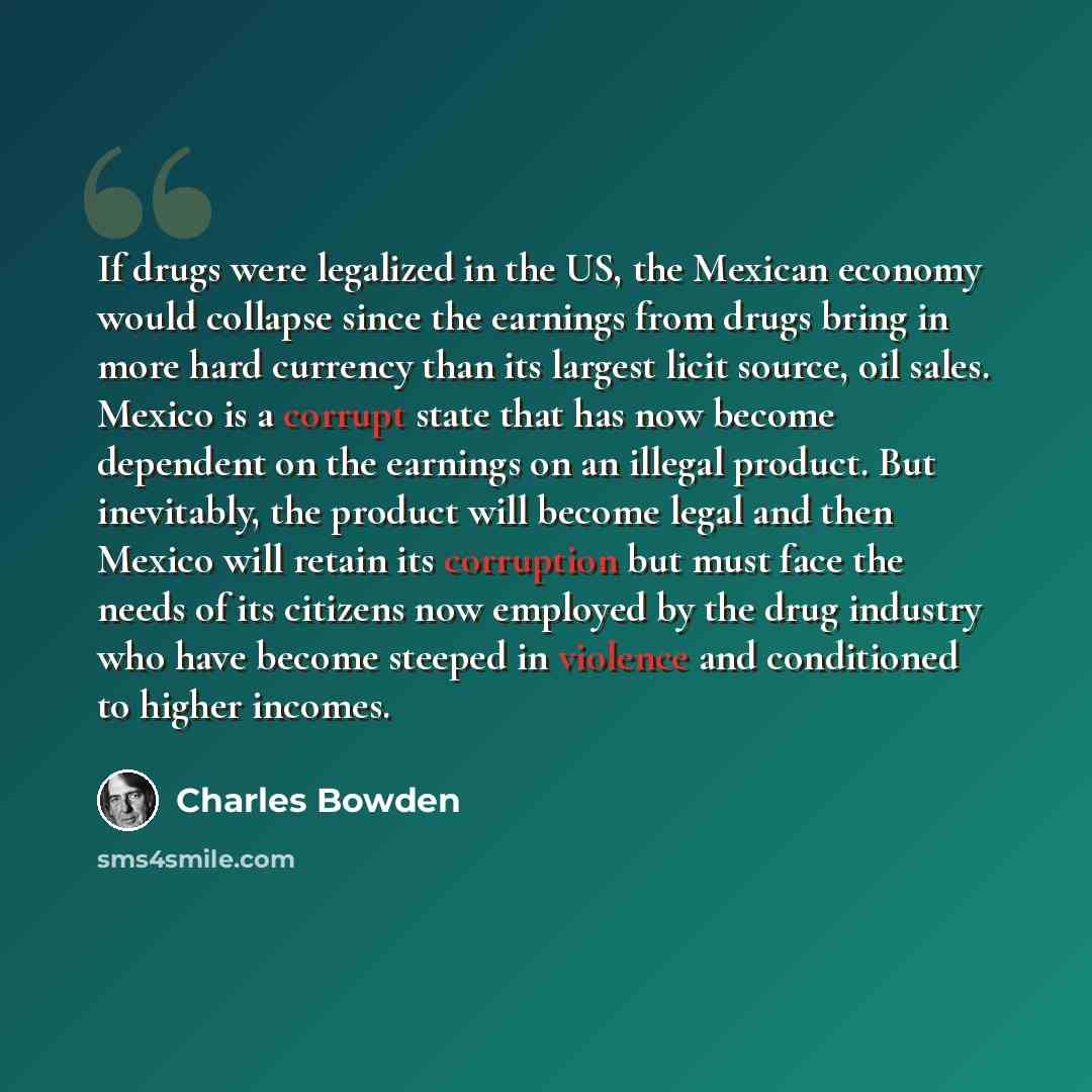 “If drugs were legalized in the US, the Mexican economy would collapse since the earnings from drugs bring in more hard currency than its largest licit source, oil sales. Mexico is a corrupt state that has now become dependent on the earnings on an illegal product. But inevitably, the product will…” quote by Charles Bowden