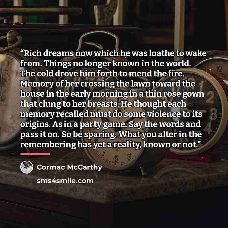 “Rich dreams now which he was loathe to wake from. Things no longer known in the world. The cold drove him forth to mend the fire. Memory of her crossing the lawn toward the house in the early morning in a thin rose gown that clung to her breasts. He thought each memory recalled must do some…” quote by Cormac McCarthy
