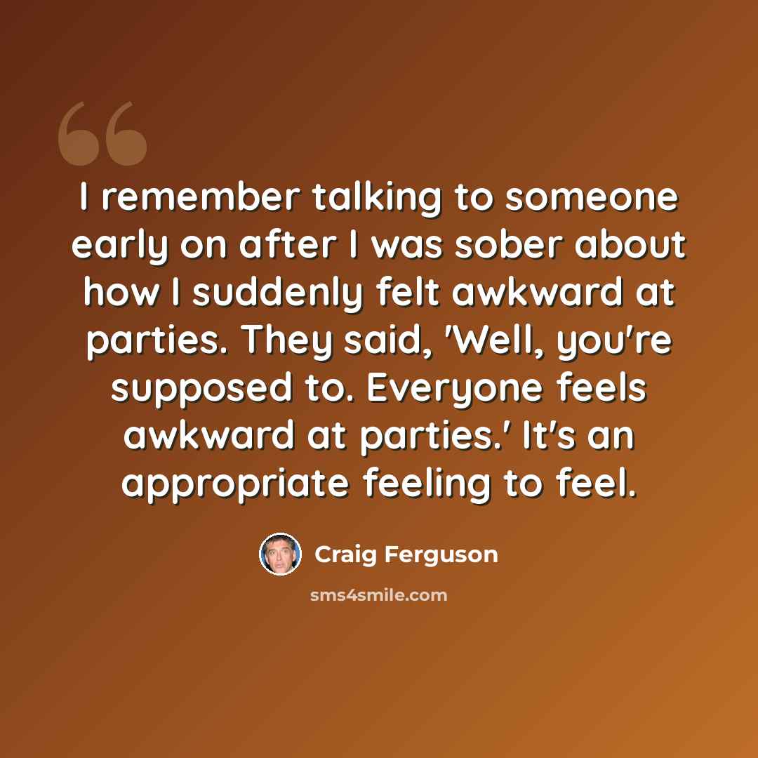 “I remember talking to someone early on after I was sober about how I suddenly felt awkward at parties. They said, 'Well, you're supposed to. Everyone feels awkward at parties.' It's an appropriate feeling to feel.” quote by Craig Ferguson