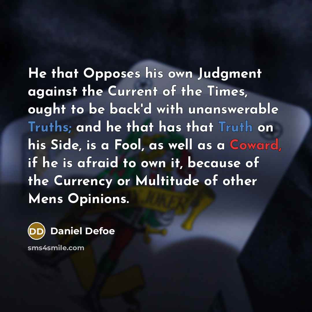 “He that Opposes his own Judgment against the Current of the Times, ought to be back'd with unanswerable Truths; and he that has that Truth on his Side, is a Fool, as well as a Coward, if he is afraid to own it, because of the Currency or Multitude of other Mens Opinions.” quote by Daniel Defoe