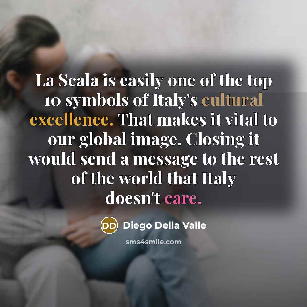 “La Scala is easily one of the top 10 symbols of Italy's cultural excellence. That makes it vital to our global image. Closing it would send a message to the rest of the world that Italy doesn't care.” quote by Diego Della Valle