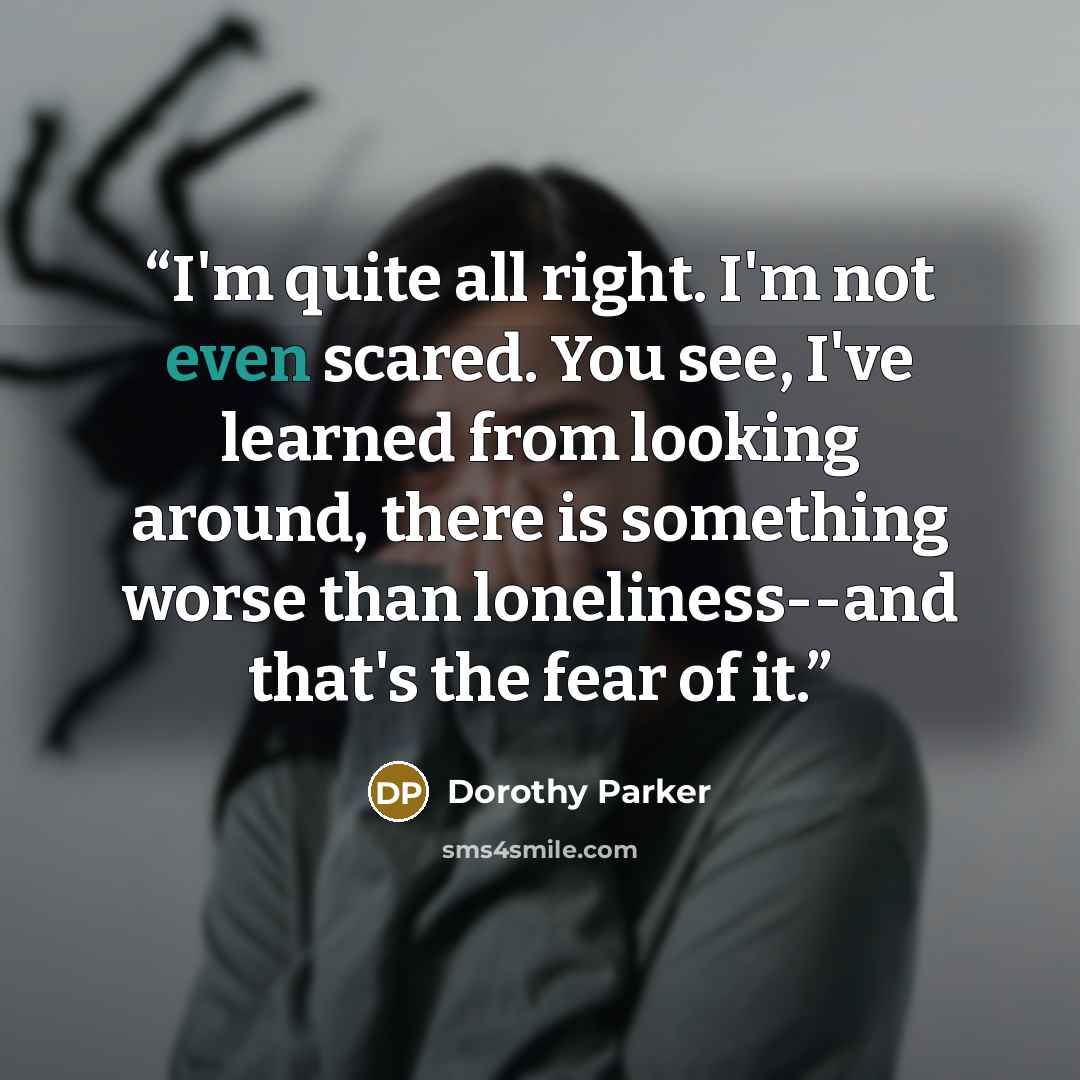 “I'm quite all right. I'm not even scared. You see, I've learned from looking around, there is something worse than loneliness--and that's the fear of it.” quote by Dorothy Parker