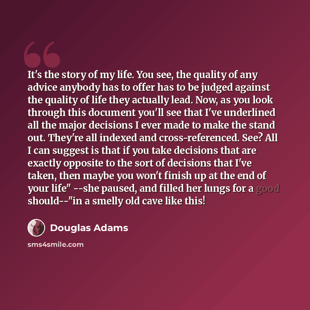 “It's the story of my life. You see, the quality of any advice anybody has to offer has to be judged against the quality of life they actually lead. Now, as you look through this document you'll see that I've underlined all the major decisions I ever made to make the stand out. They're all indexed…” quote by Douglas Adams