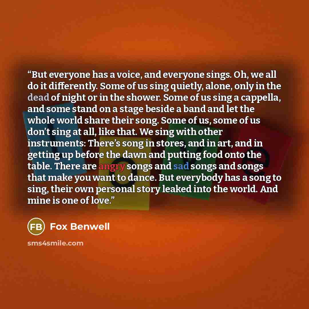 “But everyone has a voice, and everyone sings. Oh, we all do it differently. Some of us sing quietly, alone, only in the dead of night or in the shower. Some of us sing a cappella, and some stand on a stage beside a band and let the whole world share their song. Some of us, some of us don’t sing at…” quote by Fox Benwell