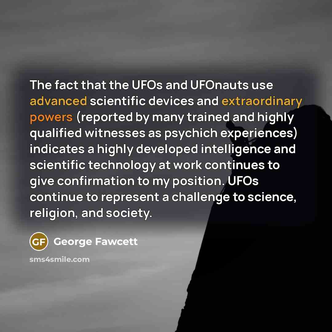 “The fact that the UFOs and UFOnauts use advanced scientific devices and extraordinary powers (reported by many trained and highly qualified witnesses as psychich experiences) indicates a highly developed intelligence and scientific technology at work continues to give confirmation to my position…” quote by George Fawcett