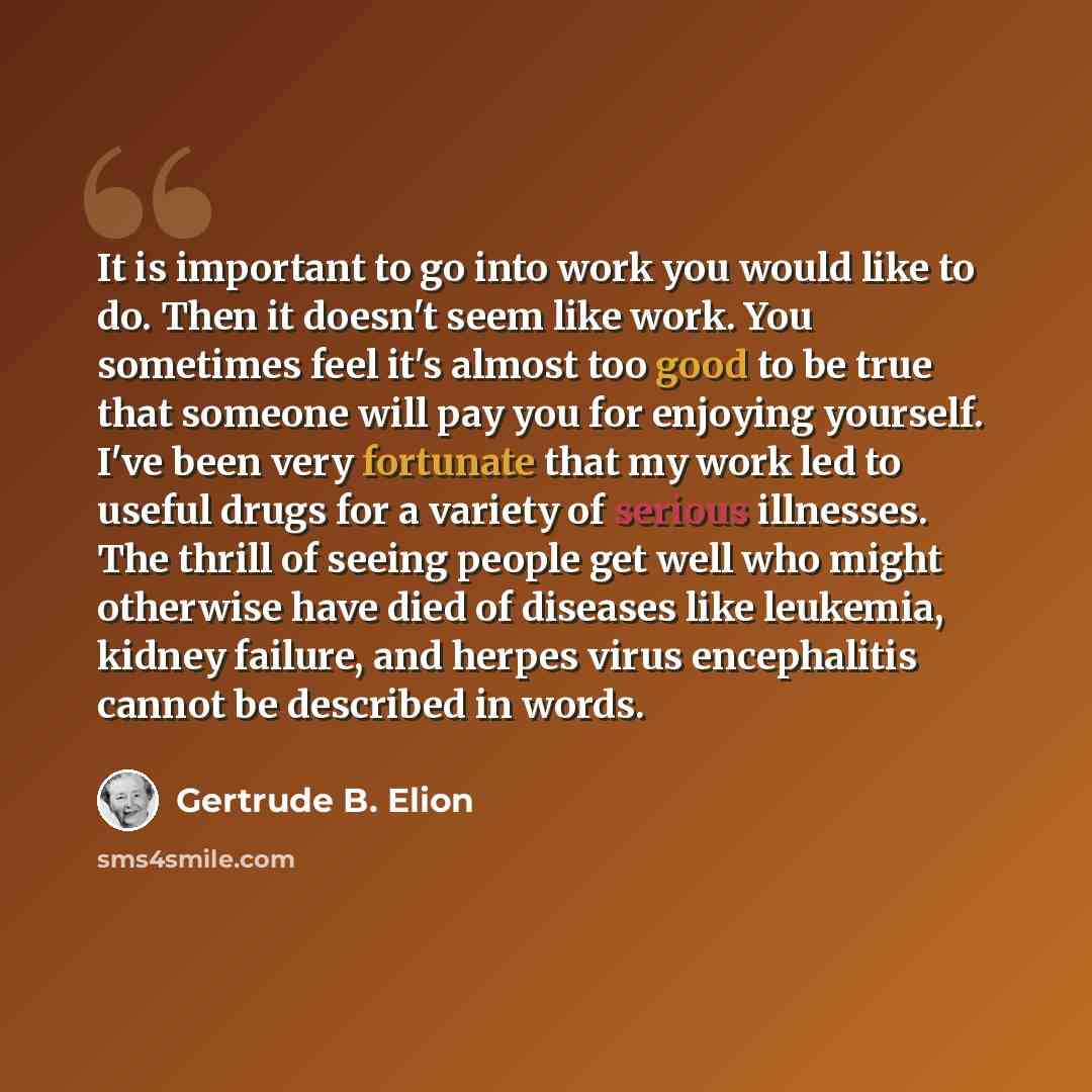 “It is important to go into work you would like to do. Then it doesn't seem like work. You sometimes feel it's almost too good to be true that someone will pay you for enjoying yourself. I've been very fortunate that my work led to useful drugs for a variety of serious illnesses. The thrill of…” quote by Gertrude B. Elion