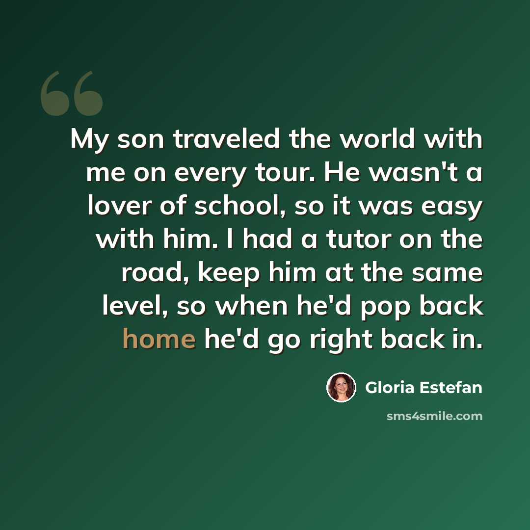 “My son traveled the world with me on every tour. He wasn't a lover of school, so it was easy with him. I had a tutor on the road, keep him at the same level, so when he'd pop back home he'd go right back in.” quote by Gloria Estefan