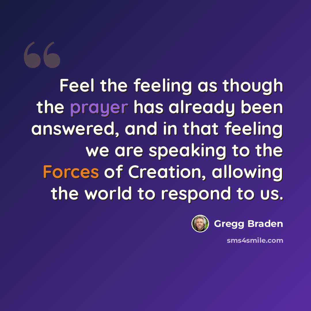 “Feel the feeling as though the prayer has already been answered, and in that feeling we are speaking to the Forces of Creation, allowing the world to respond to us.” quote by Gregg Braden