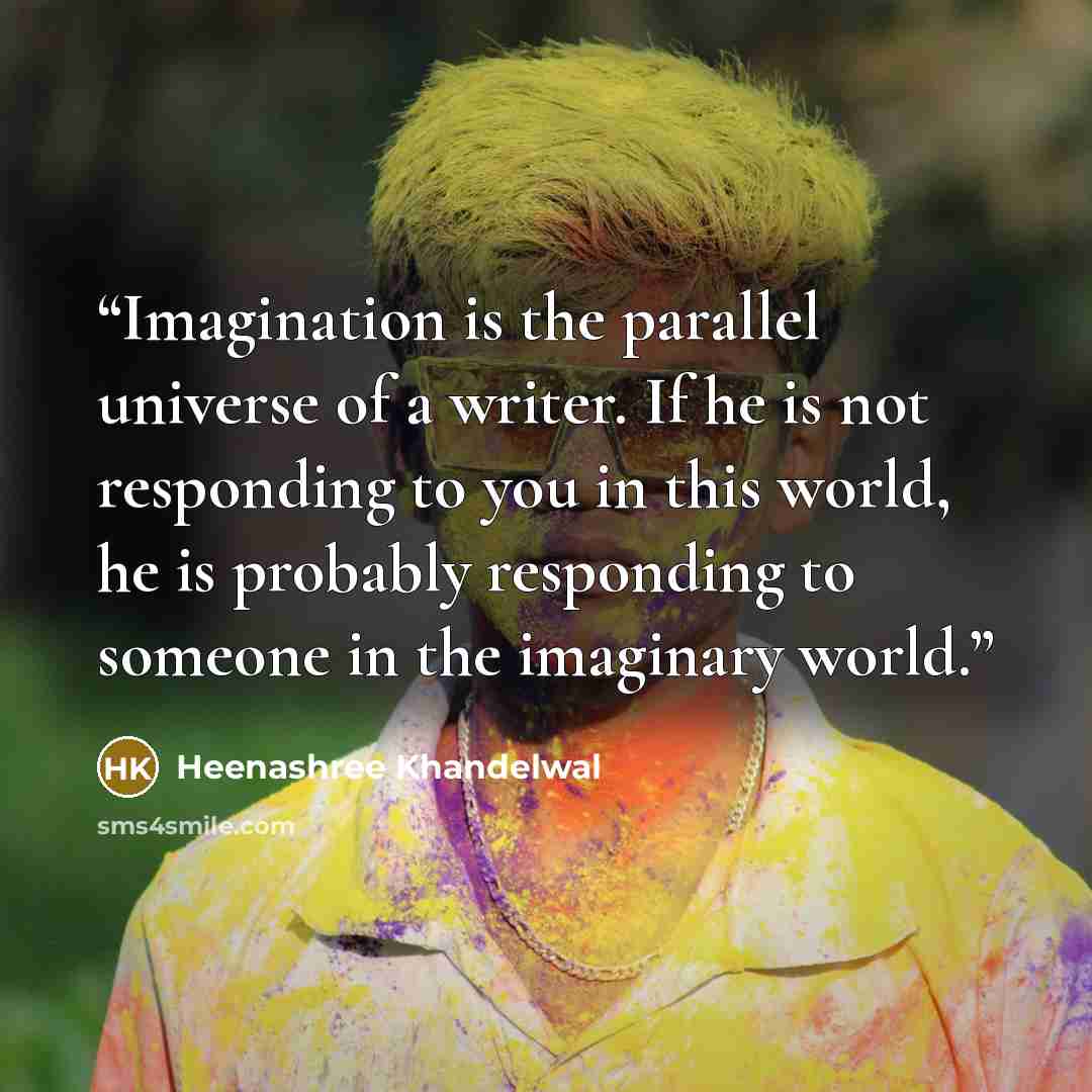 “Imagination is the parallel universe of a writer. If he is not responding to you in this world, he is probably responding to someone in the imaginary world.” quote by Heenashree Khandelwal