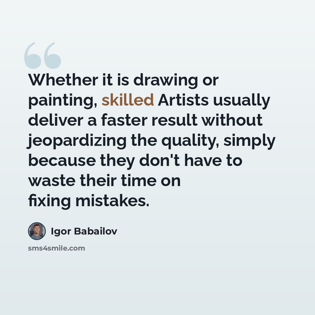 “Whether it is drawing or painting, skilled Artists usually deliver a faster result without jeopardizing the quality, simply because they don't have to waste their time on fixing mistakes.” quote by Igor Babailov