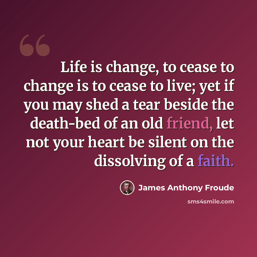 “Life is change, to cease to change is to cease to live; yet if you may shed a tear beside the death-bed of an old friend, let not your heart be silent on the dissolving of a faith.” quote by James Anthony Froude