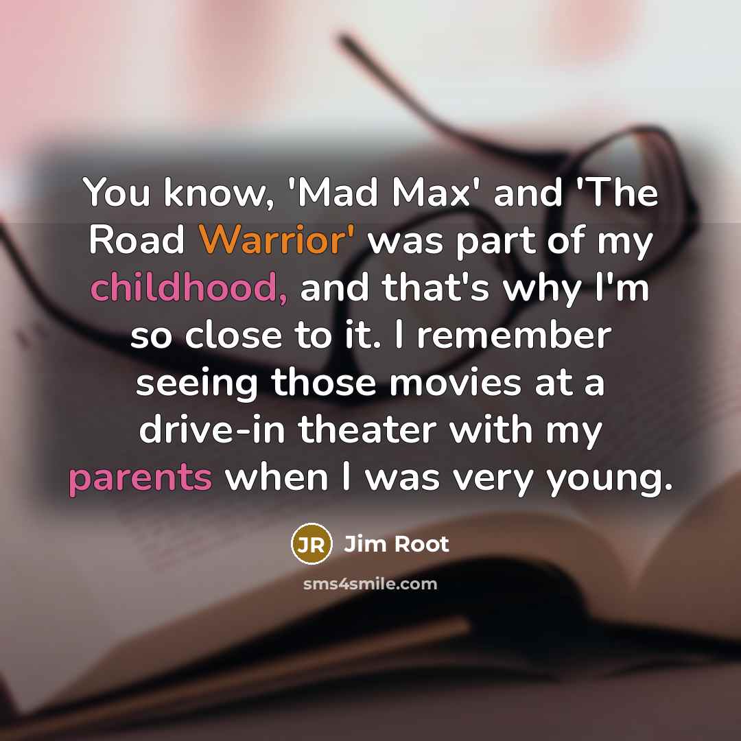 “You know, 'Mad Max' and 'The Road Warrior' was part of my childhood, and that's why I'm so close to it. I remember seeing those movies at a drive-in theater with my parents when I was very young.” quote by Jim Root