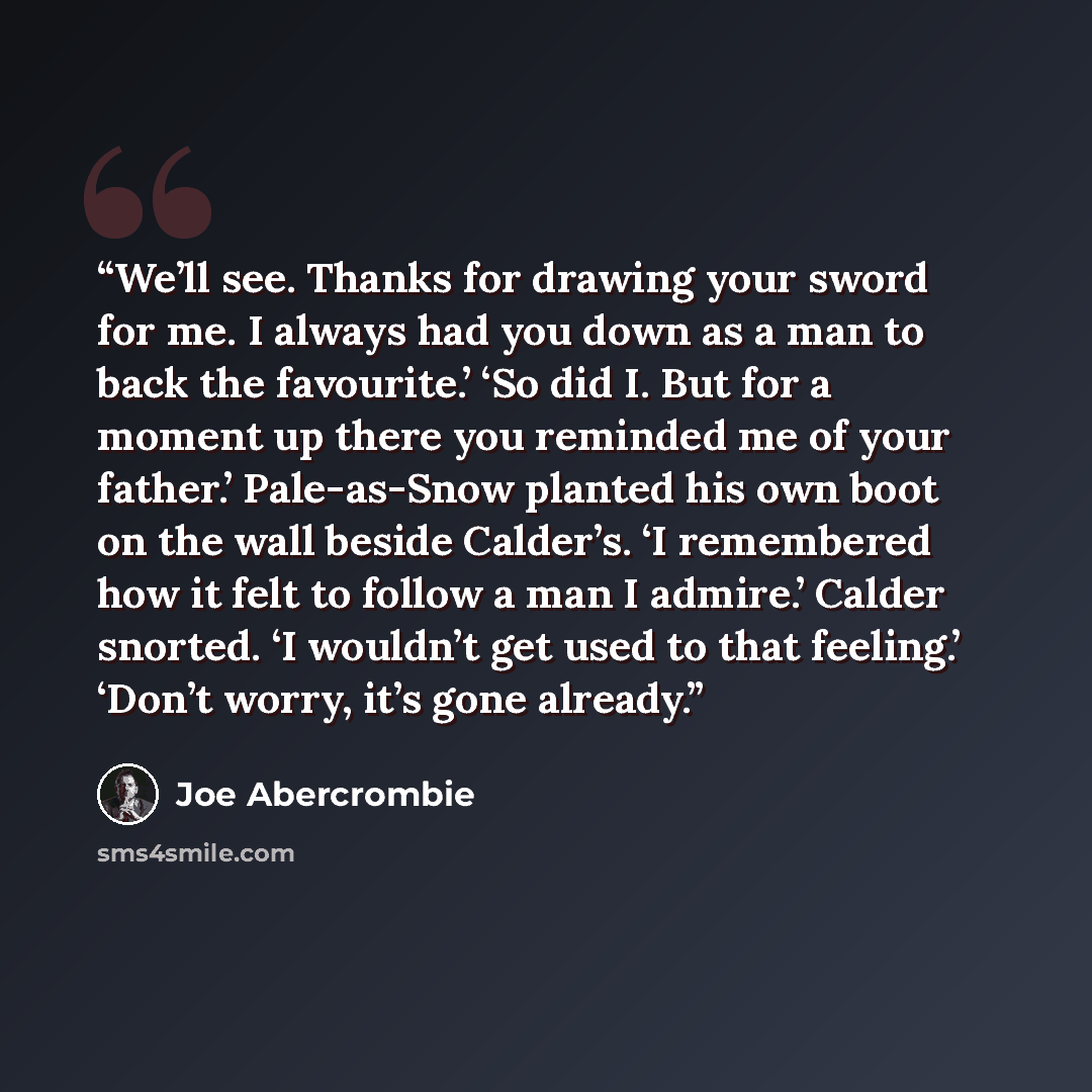 “We’ll see. Thanks for drawing your sword for me. I always had you down as a man to back the favourite.’ ‘So did I. But for a moment up there you reminded me of your father.’ Pale-as-Snow planted his own boot on the wall beside Calder’s. ‘I remembered how it felt to follow a man I admire.’ Calder…” quote by Joe Abercrombie