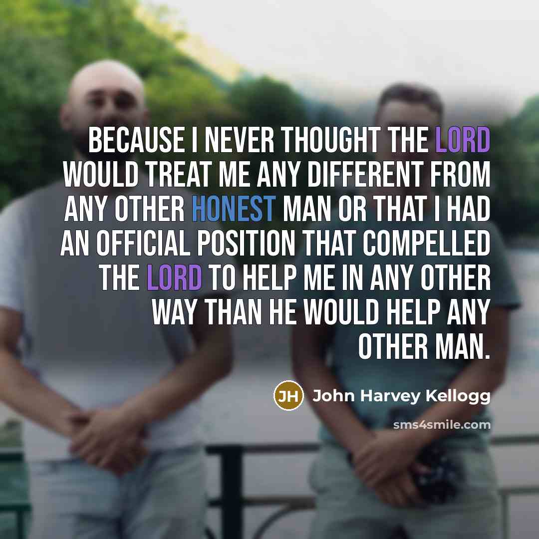 “Because I never thought the Lord would treat me any different from any other honest man or that I had an official position that compelled the Lord to help me in any other way than He would help any other man.” quote by John Harvey Kellogg