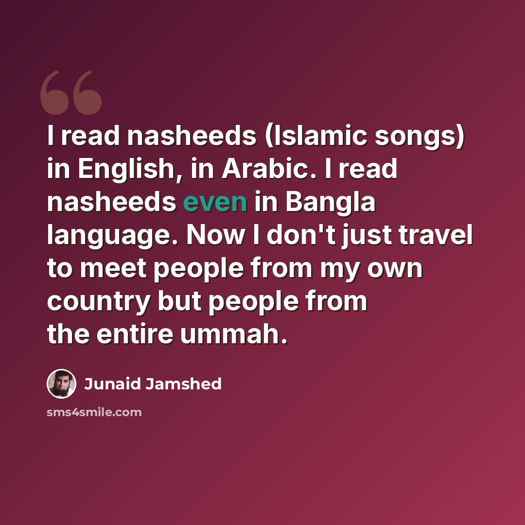 “I read nasheeds (Islamic songs) in English, in Arabic. I read nasheeds even in Bangla language. Now I don't just travel to meet people from my own country but people from the entire ummah.” quote by Junaid Jamshed
