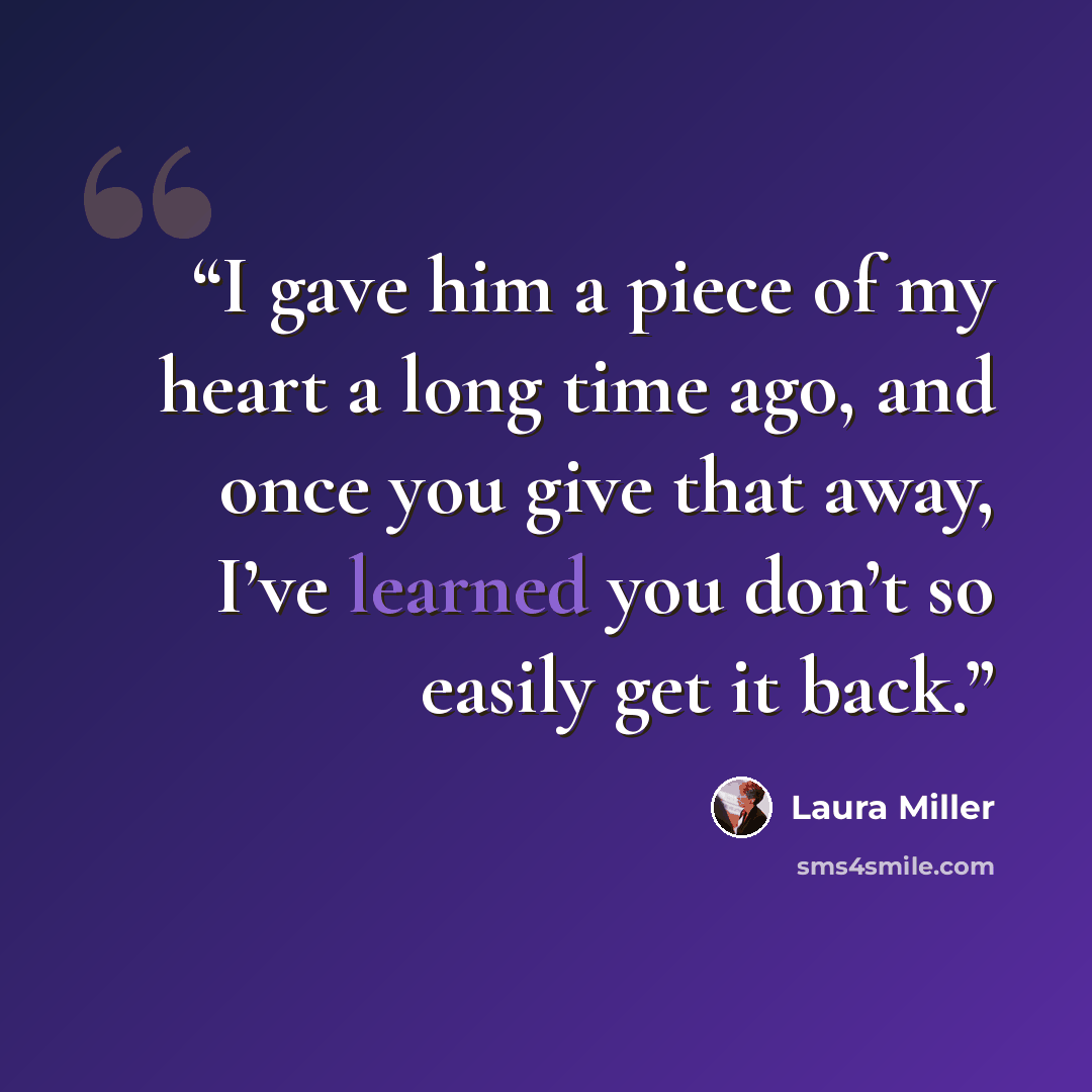 “I gave him a piece of my heart a long time ago, and once you give that away, I’ve learned you don’t so easily get it back.” quote by Laura Miller