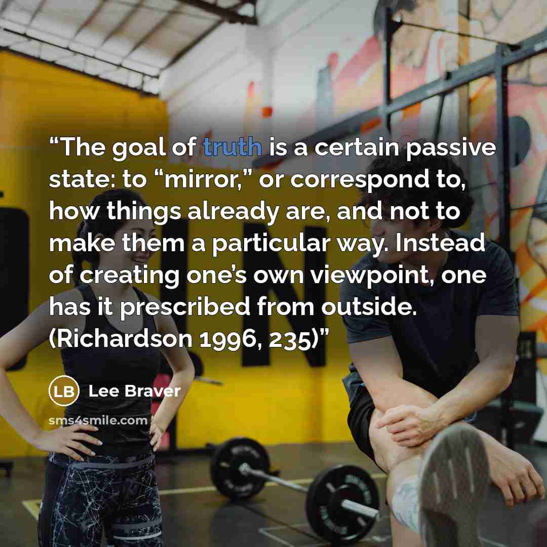 “The goal of truth is a certain passive state: to “mirror,” or correspond to, how things already are, and not to make them a particular way. Instead of creating one’s own viewpoint, one has it prescribed from outside. (Richardson 1996, 235)” quote by Lee Braver