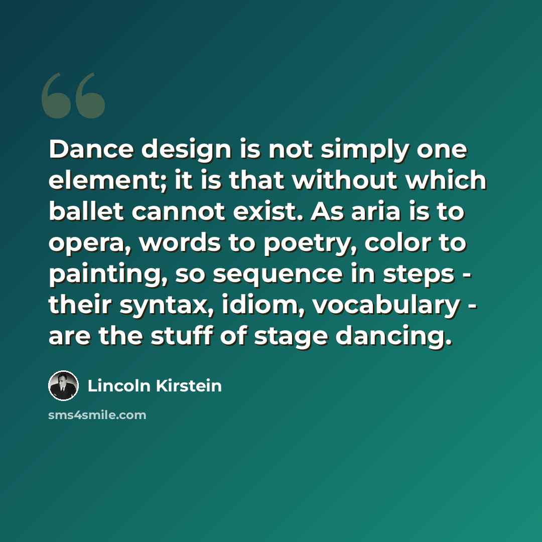 “Dance design is not simply one element; it is that without which ballet cannot exist. As aria is to opera, words to poetry, color to painting, so sequence in steps - their syntax, idiom, vocabulary - are the stuff of stage dancing.” quote by Lincoln Kirstein