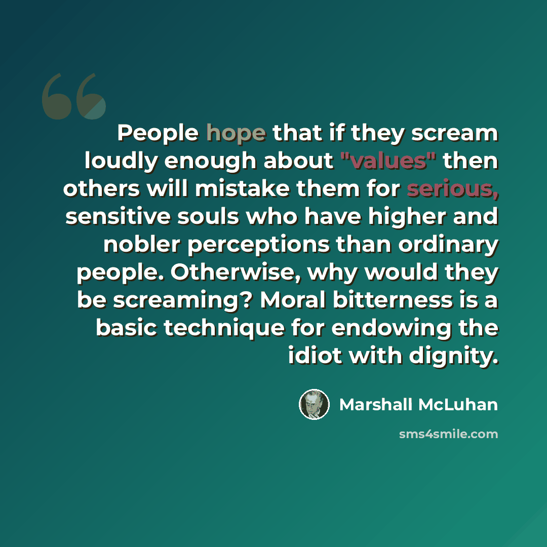 “People hope that if they scream loudly enough about "values" then others will mistake them for serious, sensitive souls who have higher and nobler perceptions than ordinary people. Otherwise, why would they be screaming? Moral bitterness is a basic technique for endowing the idiot with dignity.” quote by Marshall McLuhan