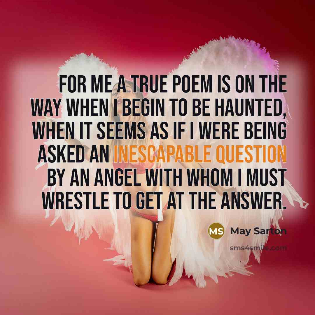 “For me a true poem is on the way when I begin to be haunted, when it seems as if I were being asked an inescapable question by an angel with whom I must wrestle to get at the answer.” quote by May Sarton