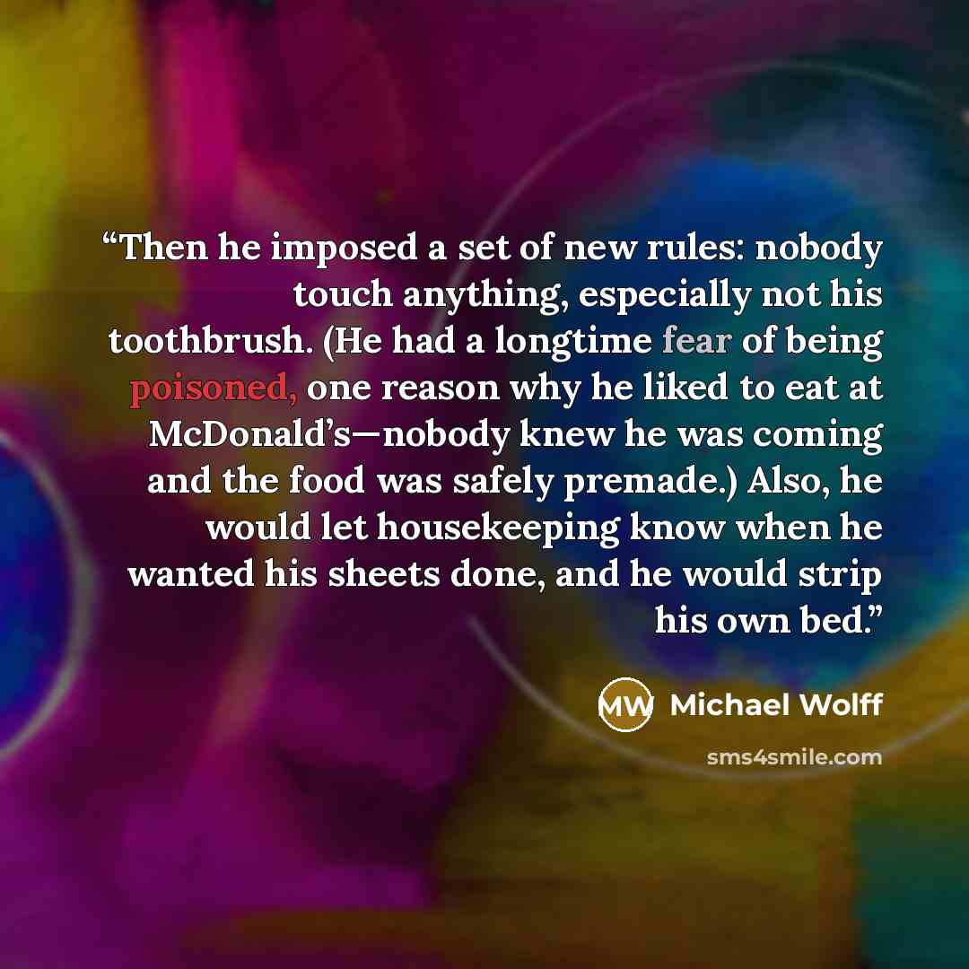 “Then he imposed a set of new rules: nobody touch anything, especially not his toothbrush. (He had a longtime fear of being poisoned, one reason why he liked to eat at McDonald’s—nobody knew he was coming and the food was safely premade.) Also, he would let housekeeping know when he wanted his…” quote by Michael Wolff