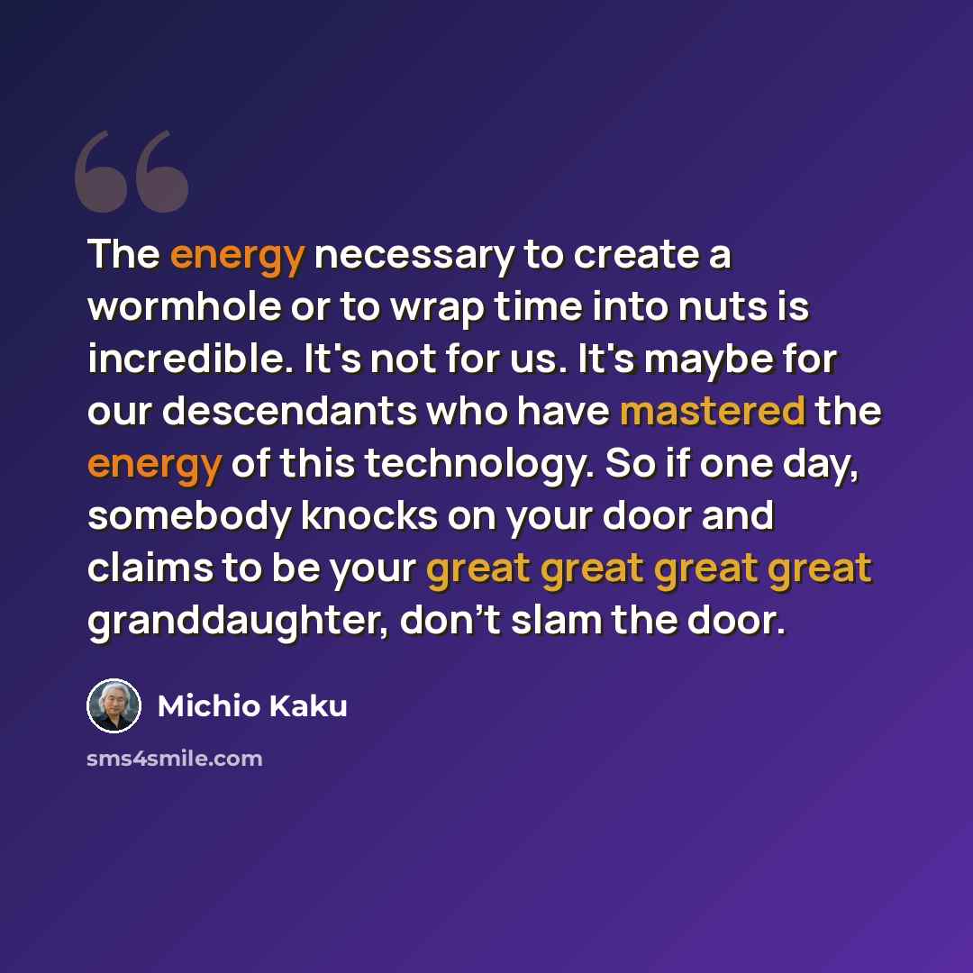 “The energy necessary to create a wormhole or to wrap time into nuts is incredible. It's not for us. It's maybe for our descendants who have mastered the energy of this technology. So if one day, somebody knocks on your door and claims to be your great great great great granddaughter, don't slam…” quote by Michio Kaku