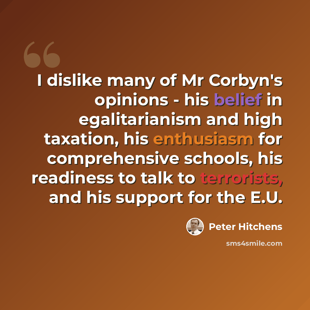 “I dislike many of Mr Corbyn's opinions - his belief in egalitarianism and high taxation, his enthusiasm for comprehensive schools, his readiness to talk to terrorists, and his support for the E.U.” quote by Peter Hitchens
