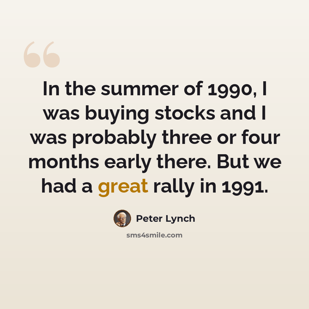 “In the summer of 1990, I was buying stocks and I was probably three or four months early there. But we had a great rally in 1991.” quote by Peter Lynch