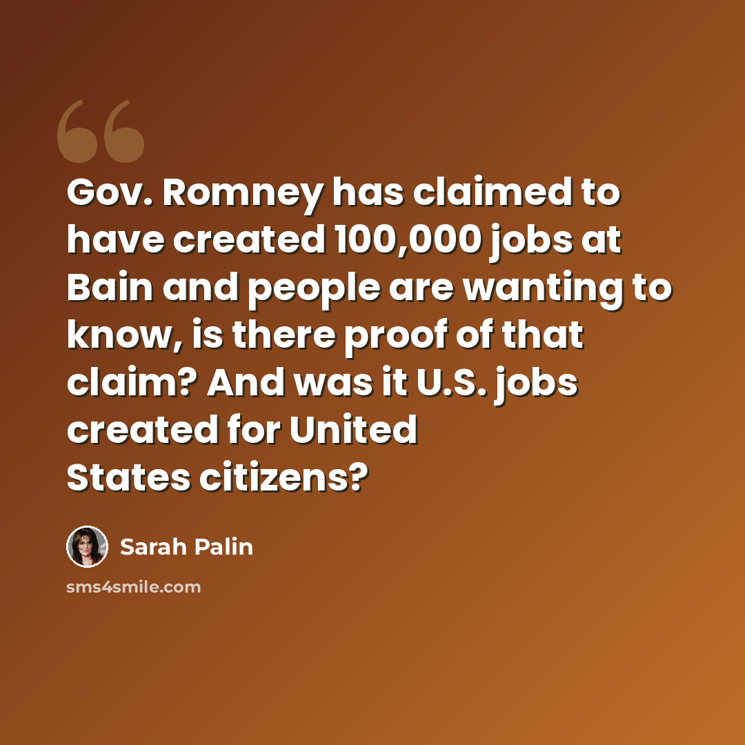 “Gov. Romney has claimed to have created 100,000 jobs at Bain and people are wanting to know, is there proof of that claim? And was it U.S. jobs created for United States citizens?” quote by Sarah Palin