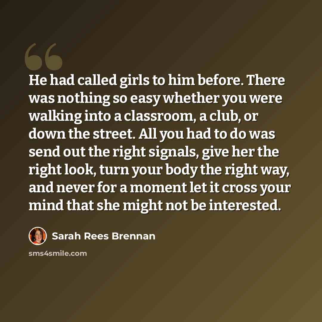 “He had called girls to him before. There was nothing so easy whether you were walking into a classroom, a club, or down the street. All you had to do was send out the right signals, give her the right look, turn your body the right way, and never for a moment let it cross your mind that she might…” quote by Sarah Rees Brennan
