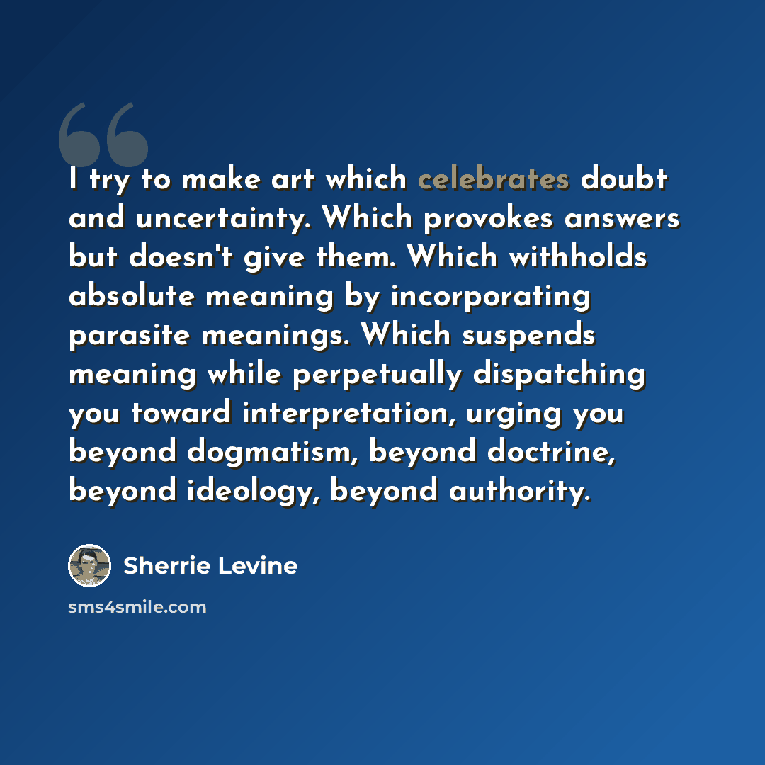 “I try to make art which celebrates doubt and uncertainty. Which provokes answers but doesn't give them. Which withholds absolute meaning by incorporating parasite meanings. Which suspends meaning while perpetually dispatching you toward interpretation, urging you beyond dogmatism, beyond doctrine…” quote by Sherrie Levine