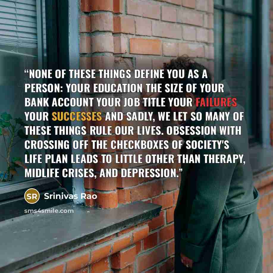 “None of these things define you as a person: Your education The size of your bank account Your job title Your failures Your successes And sadly, we let so many of these things rule our lives. Obsession with crossing off the checkboxes of society's life plan leads to little other than therapy…” quote by Srinivas Rao