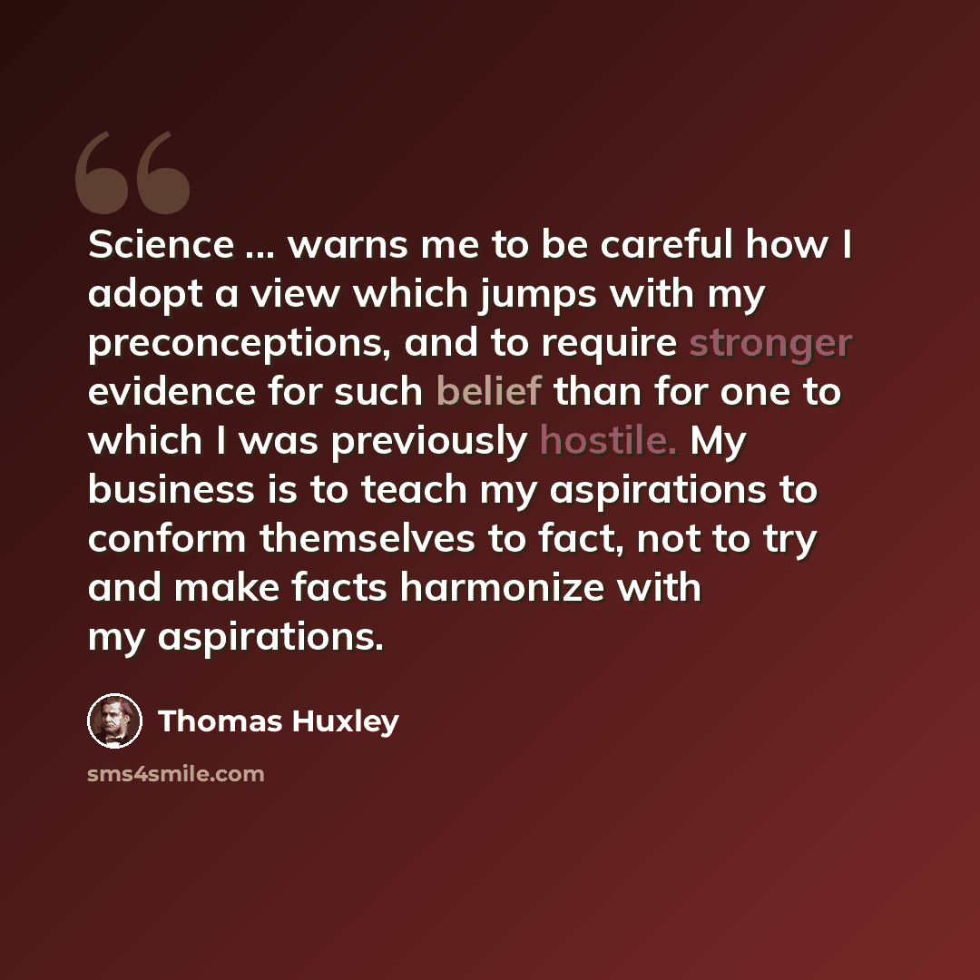 “Science ... warns me to be careful how I adopt a view which jumps with my preconceptions, and to require stronger evidence for such belief than for one to which I was previously hostile. My business is to teach my aspirations to conform themselves to fact, not to try and make facts harmonize with…” quote by Thomas Huxley