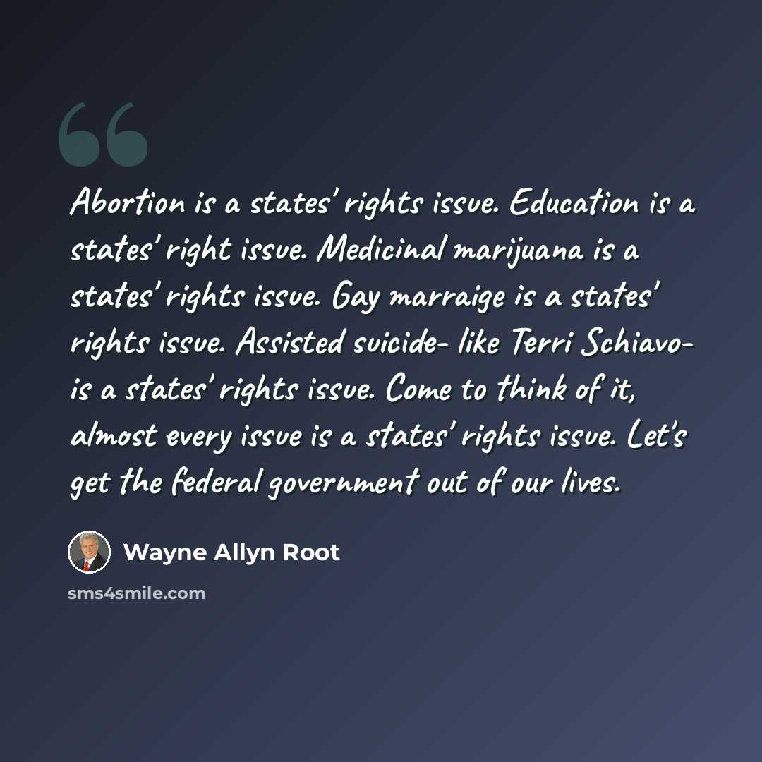 “Abortion is a states' rights issue. Education is a states' right issue. Medicinal marijuana is a states' rights issue. Gay marraige is a states' rights issue. Assisted suicide- like Terri Schiavo- is a states' rights issue. Come to think of it, almost every issue is a states' rights issue. Let's…” quote by Wayne Allyn Root