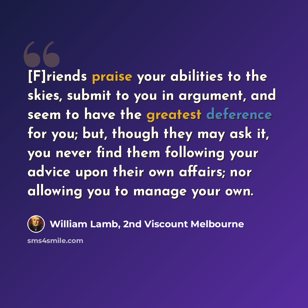 “[F]riends praise your abilities to the skies, submit to you in argument, and seem to have the greatest deference for you; but, though they may ask it, you never find them following your advice upon their own affairs; nor allowing you to manage your own.” quote by William Lamb, 2nd Viscount Melbourne