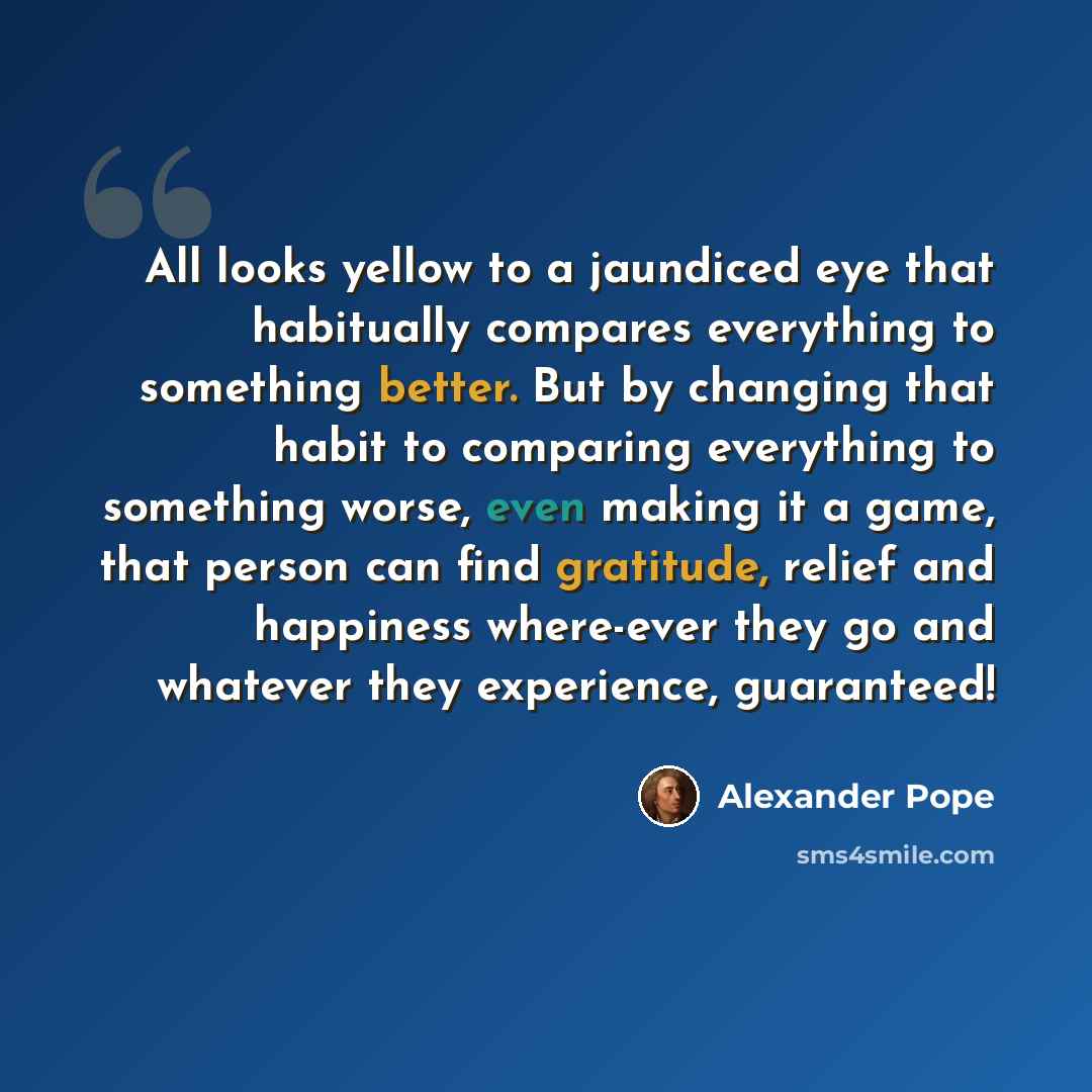 “All looks yellow to a jaundiced eye that habitually compares everything to something better. But by changing that habit to comparing everything to something worse, even making it a game, that person can find gratitude, relief and happiness where-ever they go and whatever they experience, guaranteed!” quote by Alexander Pope