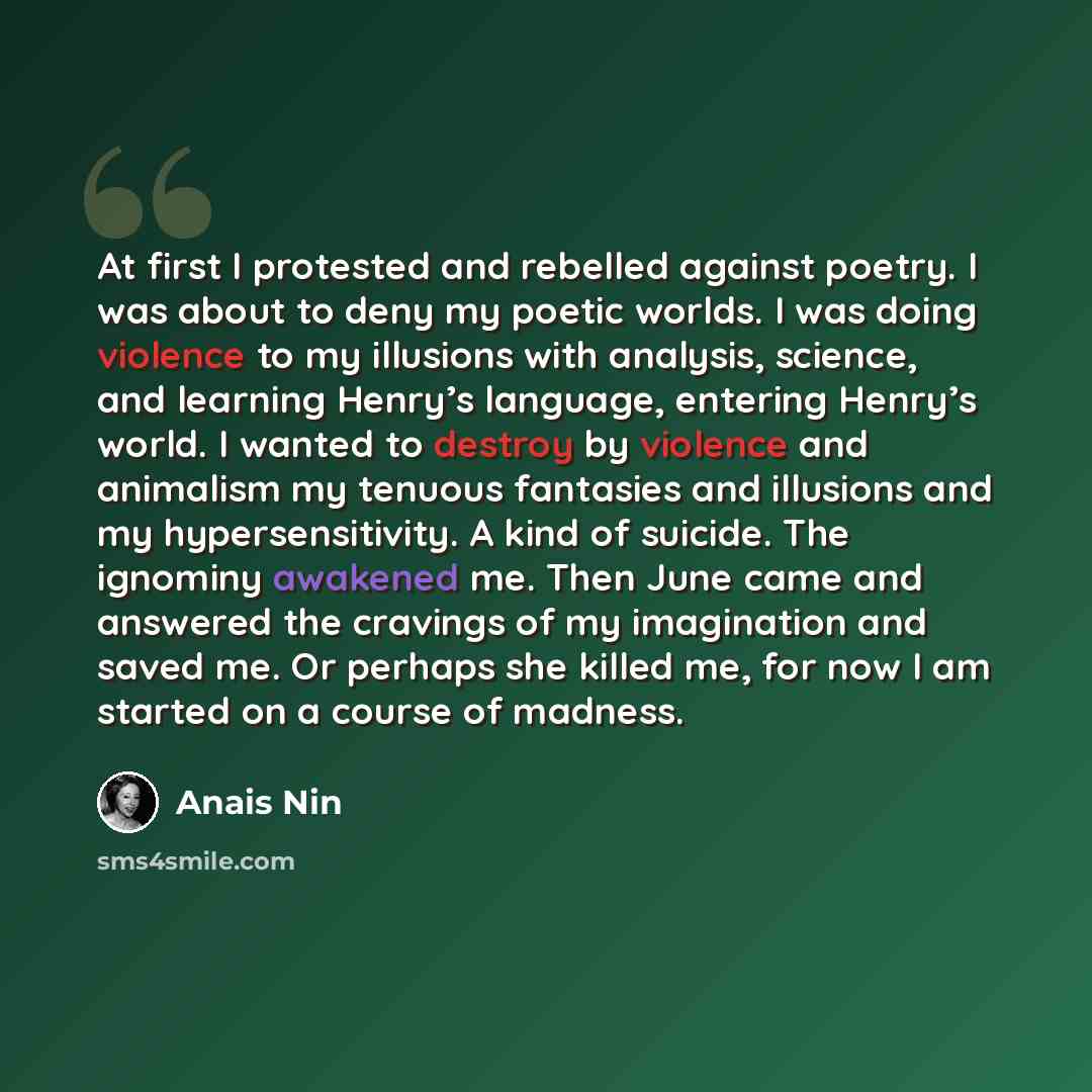“At first I protested and rebelled against poetry. I was about to deny my poetic worlds. I was doing violence to my illusions with analysis, science, and learning Henry’s language, entering Henry’s world. I wanted to destroy by violence and animalism my tenuous fantasies and illusions and my…” quote by Anais Nin