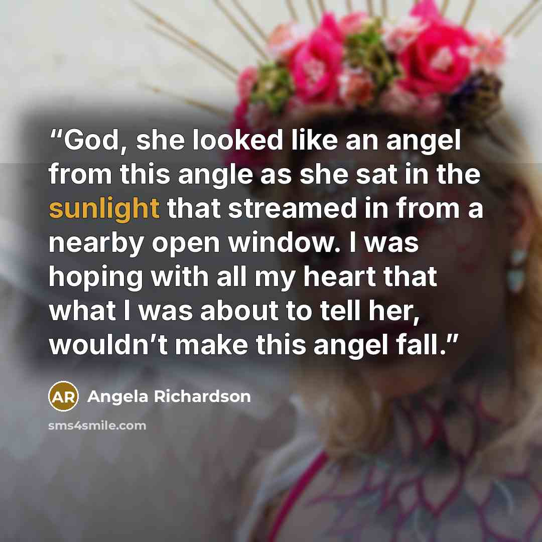 “God, she looked like an angel from this angle as she sat in the sunlight that streamed in from a nearby open window. I was hoping with all my heart that what I was about to tell her, wouldn’t make this angel fall.” quote by Angela Richardson