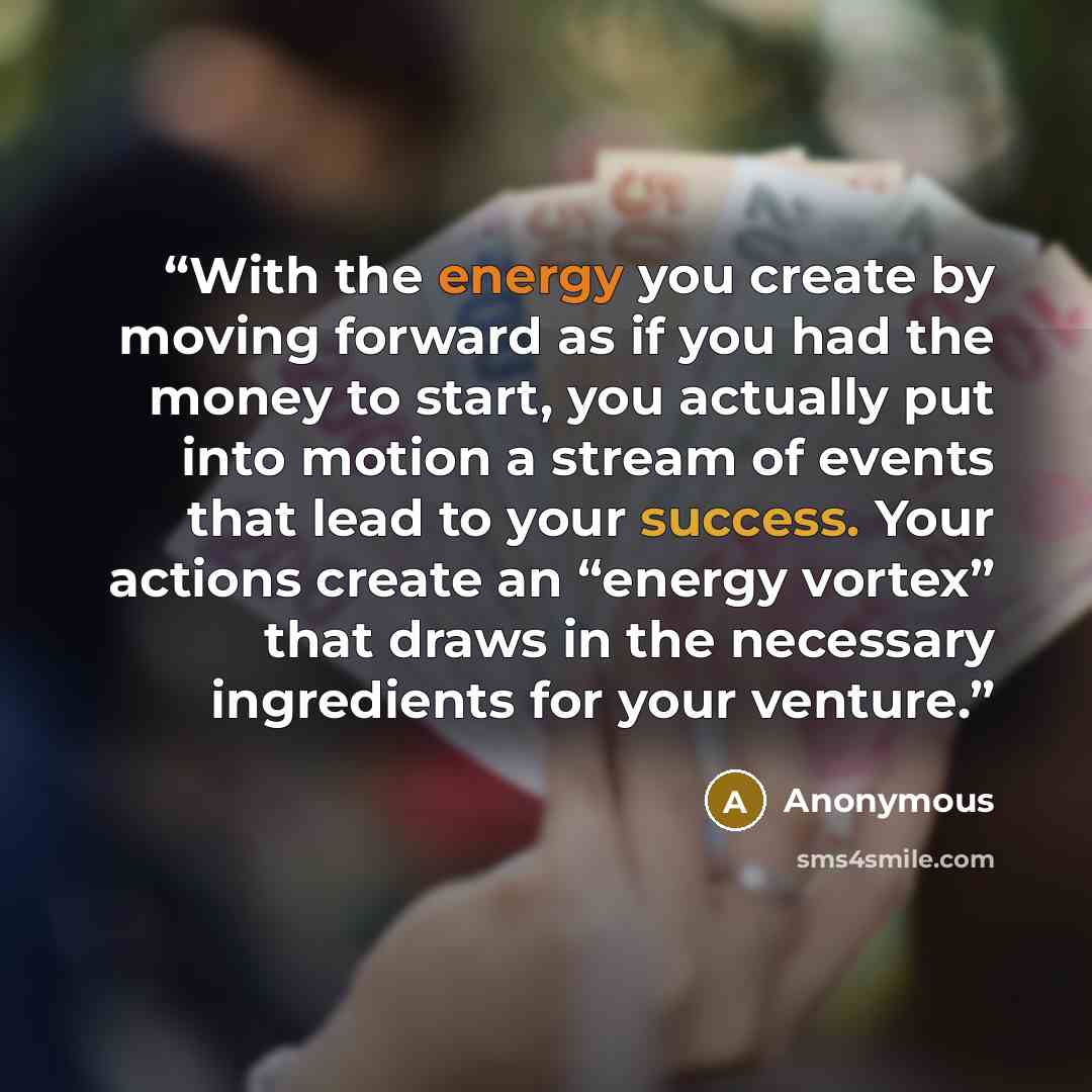 “With the energy you create by moving forward as if you had the money to start, you actually put into motion a stream of events that lead to your success. Your actions create an “energy vortex” that draws in the necessary ingredients for your venture.” quote by Anonymous