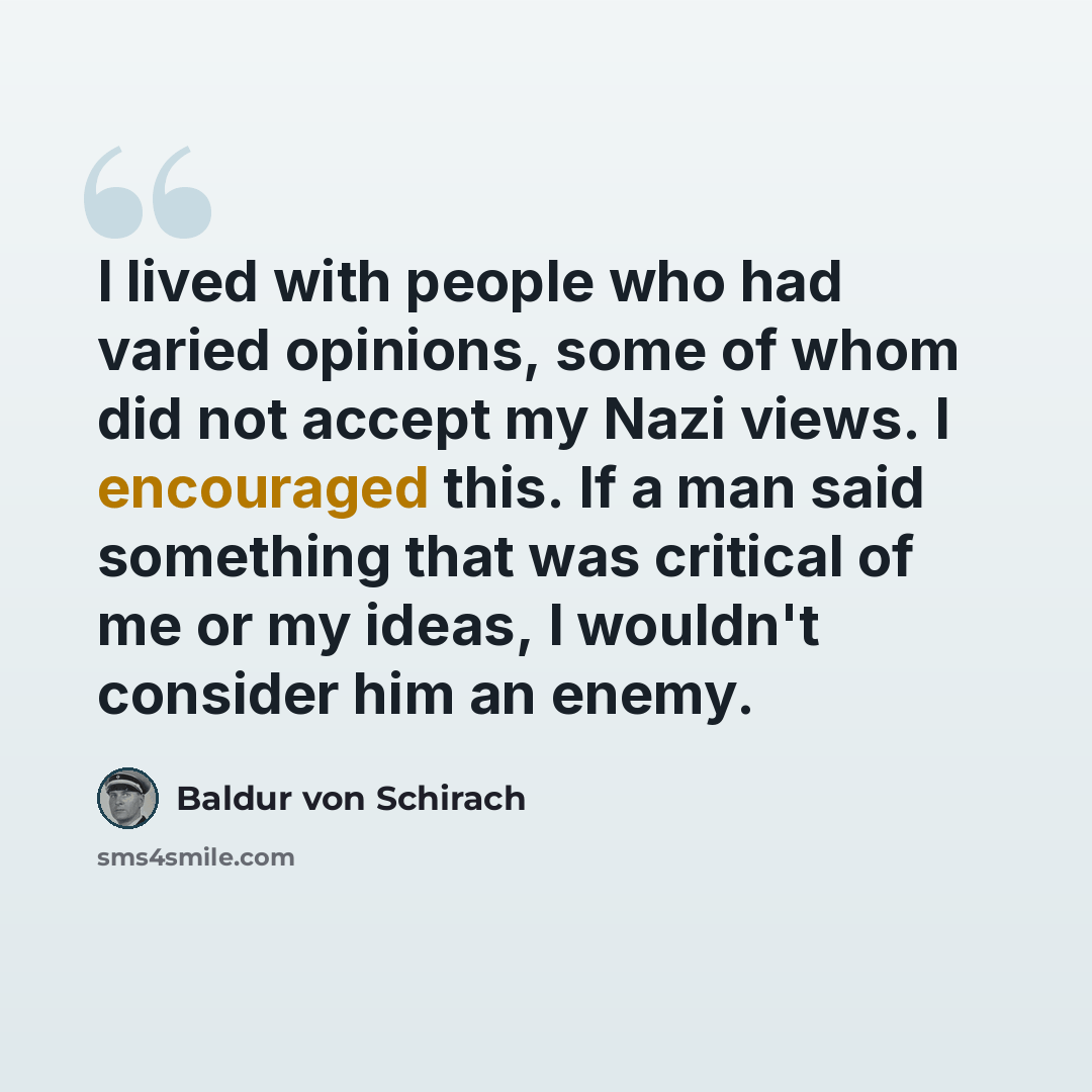 “I lived with people who had varied opinions, some of whom did not accept my Nazi views. I encouraged this. If a man said something that was critical of me or my ideas, I wouldn't consider him an enemy.” quote by Baldur von Schirach