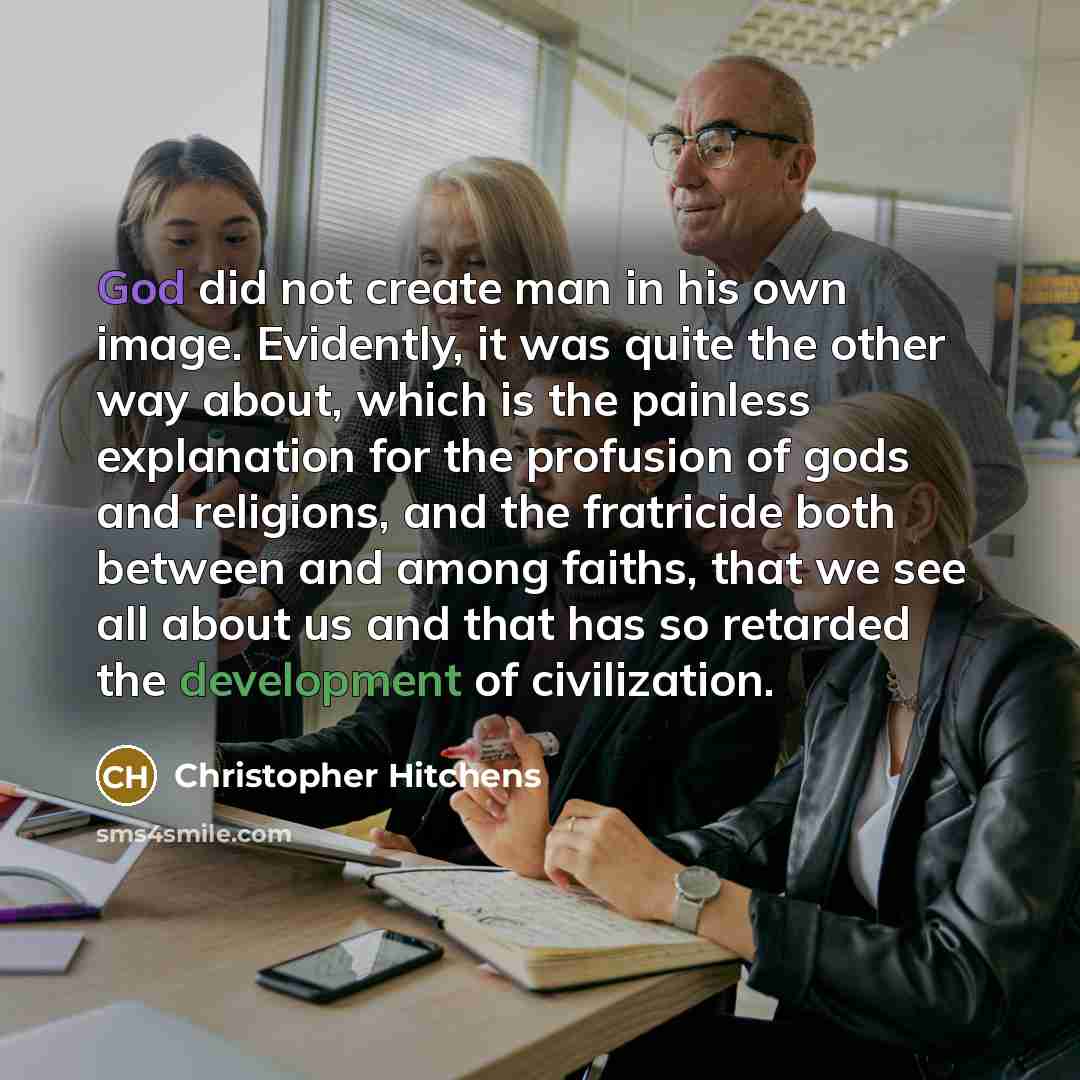 “God did not create man in his own image. Evidently, it was quite the other way about, which is the painless explanation for the profusion of gods and religions, and the fratricide both between and among faiths, that we see all about us and that has so retarded the development of civilization.” quote by Christopher Hitchens