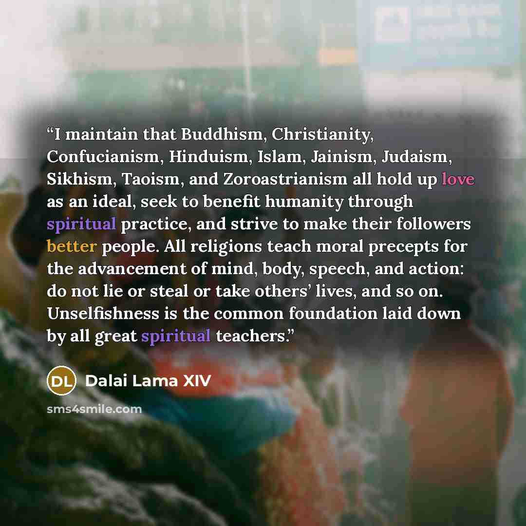 “I maintain that Buddhism, Christianity, Confucianism, Hinduism, Islam, Jainism, Judaism, Sikhism, Taoism, and Zoroastrianism all hold up love as an ideal, seek to benefit humanity through spiritual practice, and strive to make their followers better people. All religions teach moral precepts for…” quote by Dalai Lama XIV