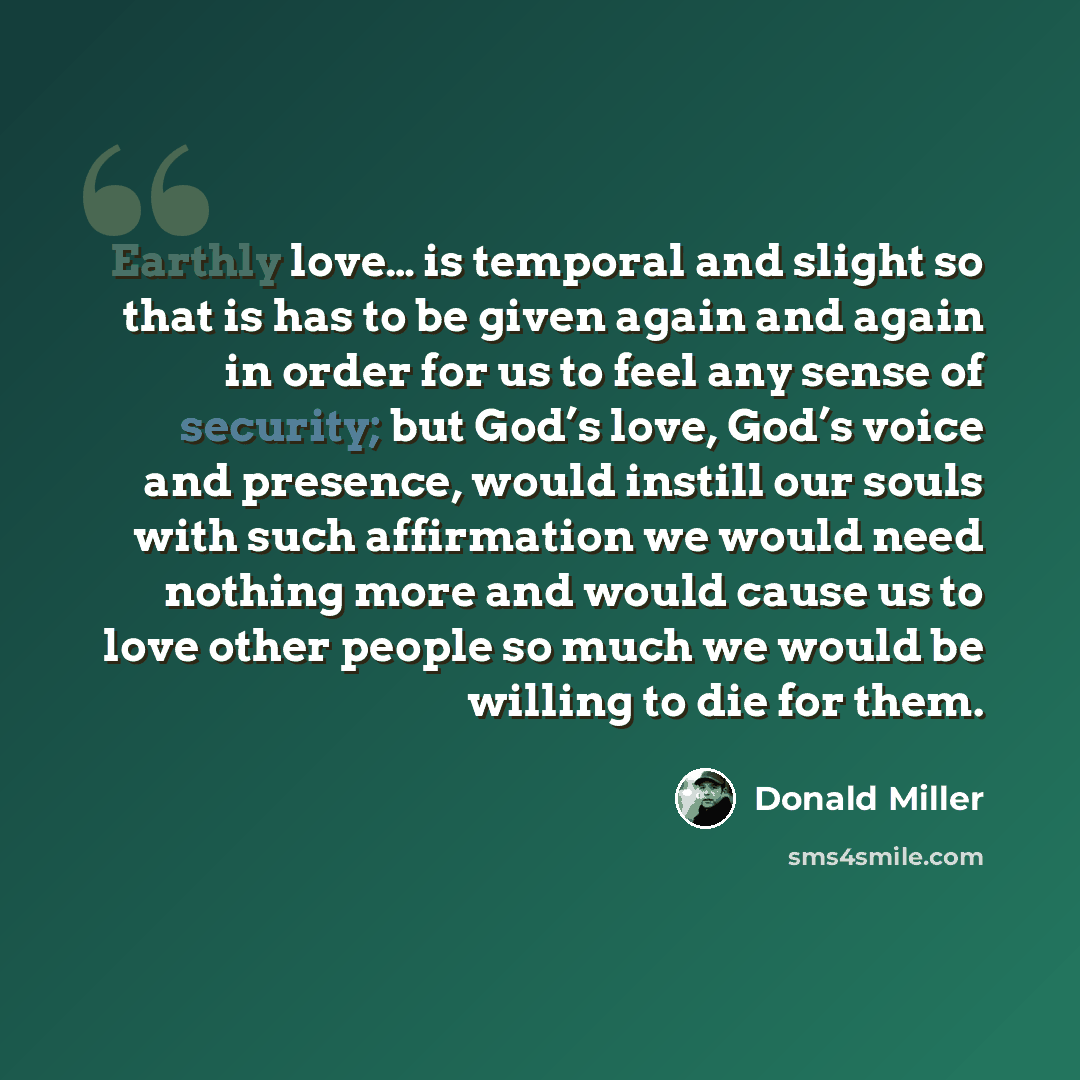“Earthly love… is temporal and slight so that is has to be given again and again in order for us to feel any sense of security; but God’s love, God’s voice and presence, would instill our souls with such affirmation we would need nothing more and would cause us to love other people so much we would…” quote by Donald Miller