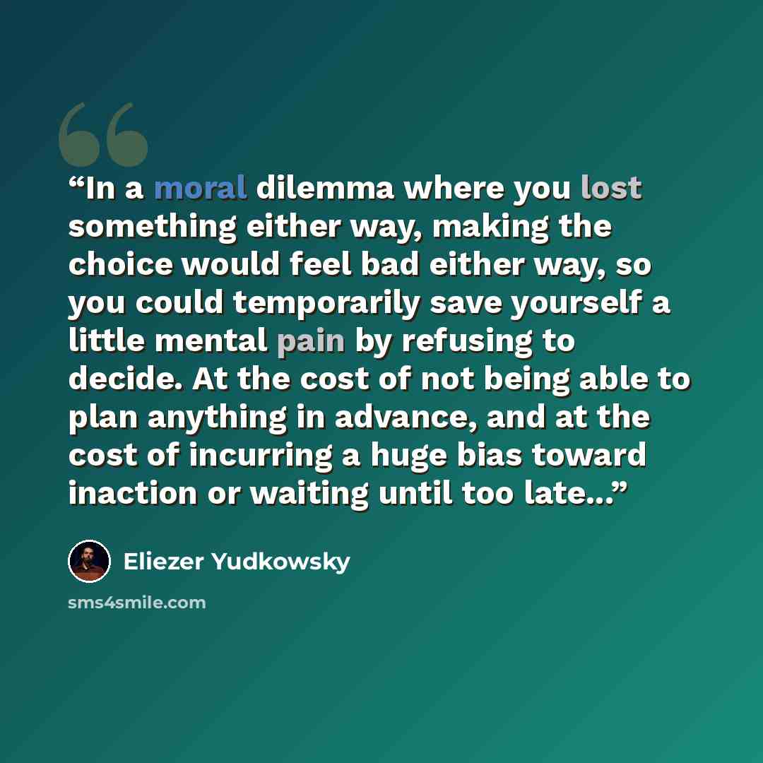 “In a moral dilemma where you lost something either way, making the choice would feel bad either way, so you could temporarily save yourself a little mental pain by refusing to decide. At the cost of not being able to plan anything in advance, and at the cost of incurring a huge bias toward…” quote by Eliezer Yudkowsky