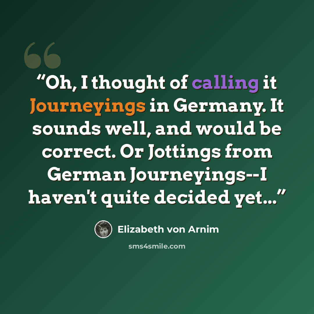 “Oh, I thought of calling it Journeyings in Germany. It sounds well, and would be correct. Or Jottings from German Journeyings--I haven't quite decided yet...” quote by Elizabeth von Arnim
