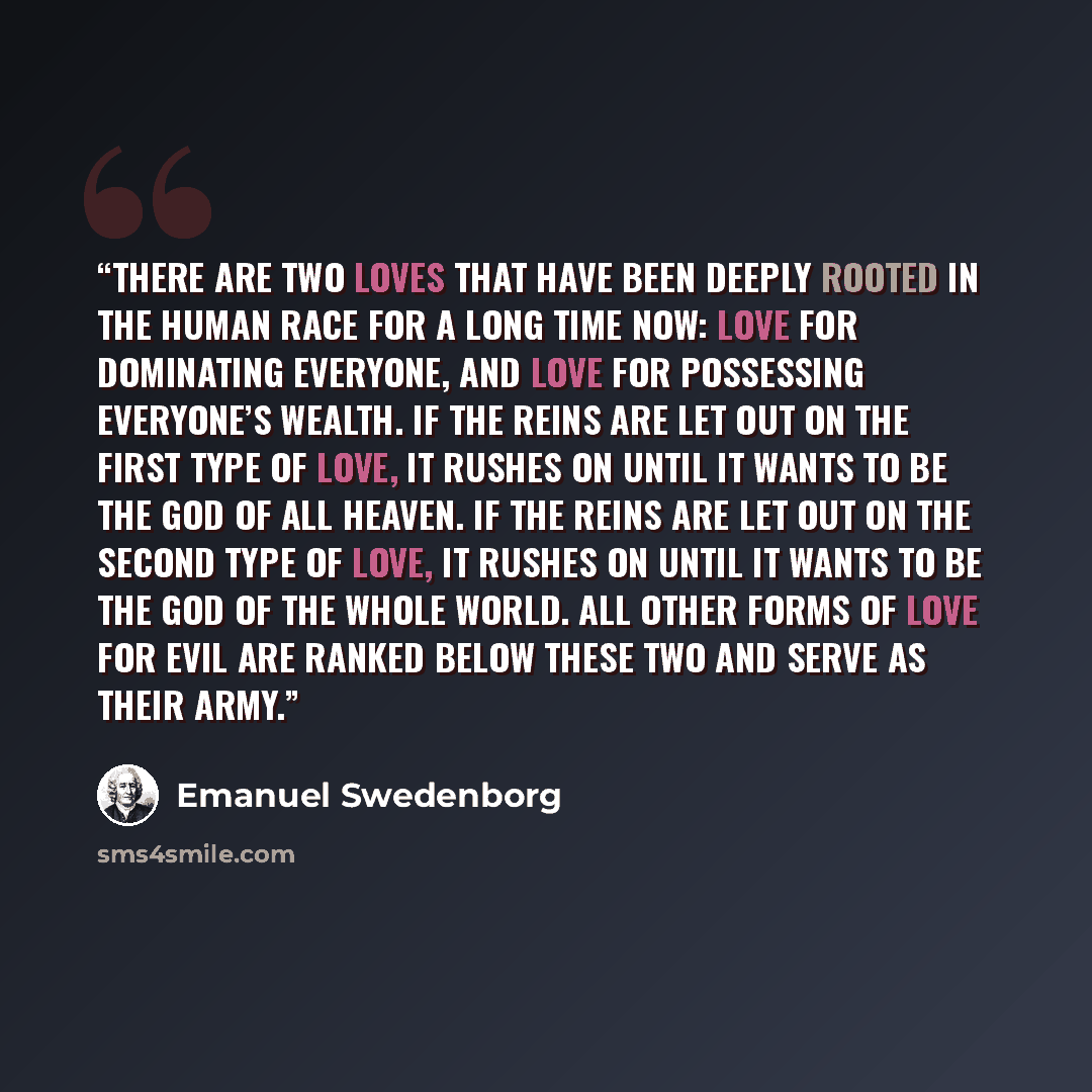 “There are two loves that have been deeply rooted in the human race for a long time now: love for dominating everyone, and love for possessing everyone’s wealth. If the reins are let out on the first type of love, it rushes on until it wants to be the God of all heaven. If the reins are let out on…” quote by Emanuel Swedenborg