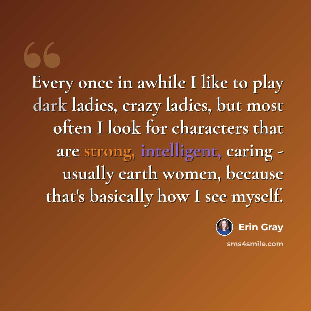 “Every once in awhile I like to play dark ladies, crazy ladies, but most often I look for characters that are strong, intelligent, caring - usually earth women, because that's basically how I see myself.” quote by Erin Gray