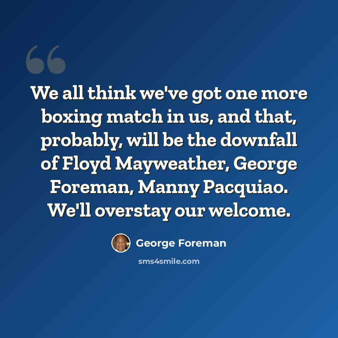 “We all think we've got one more boxing match in us, and that, probably, will be the downfall of Floyd Mayweather, George Foreman, Manny Pacquiao. We'll overstay our welcome.” quote by George Foreman