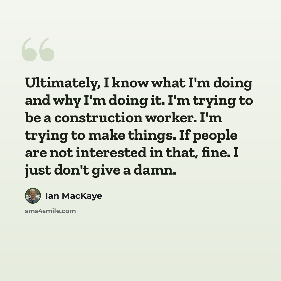 “Ultimately, I know what I'm doing and why I'm doing it. I'm trying to be a construction worker. I'm trying to make things. If people are not interested in that, fine. I just don't give a damn.” quote by Ian MacKaye