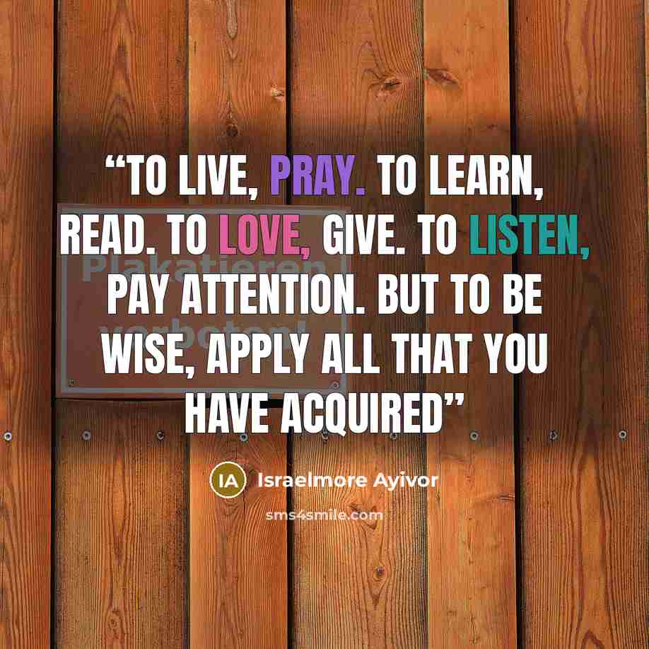 “To live, pray. To learn, read. To love, give. To listen, pay attention. But to be wise, apply all that you have acquired” quote by Israelmore Ayivor